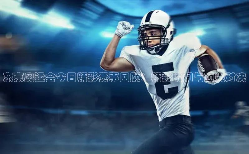 东京奥运会今日精彩赛事回顾：精彩瞬间与顶尖对决