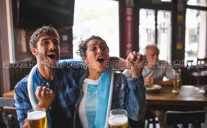 全球视野下的精彩中国赛事：中国运动会的最新动态与亮点