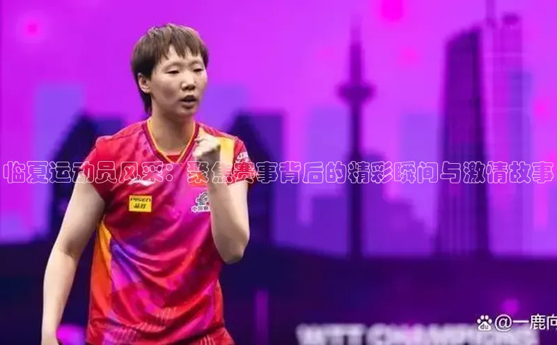 临夏运动员风采：聚焦赛事背后的精彩瞬间与激情故事